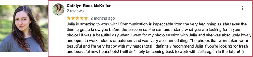 Julia is amazing to work with! Communication is impeccable from the very beginning as she takes the time to get to know you before the session so she can understand what you are looking for in your photos! It was a beautiful day when I went for my photo session with Julia and she was absolutely lovely and open to work indoors or outdoors and was very accommodating! The photos that were taken were beautiful and I'm very happy with my headshots! I definitely recommend Julia if you're looking for fresh and beautiful new headshots! I will definitely be coming back to work with Julia again in the future!