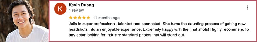 Julia is super professional, talented and connected. She turns the daunting process of getting new headshots into an enjoyable experience. Extremely happy with the final shots! Highly recommend for any actor looking for industry standard photos that will stand out.