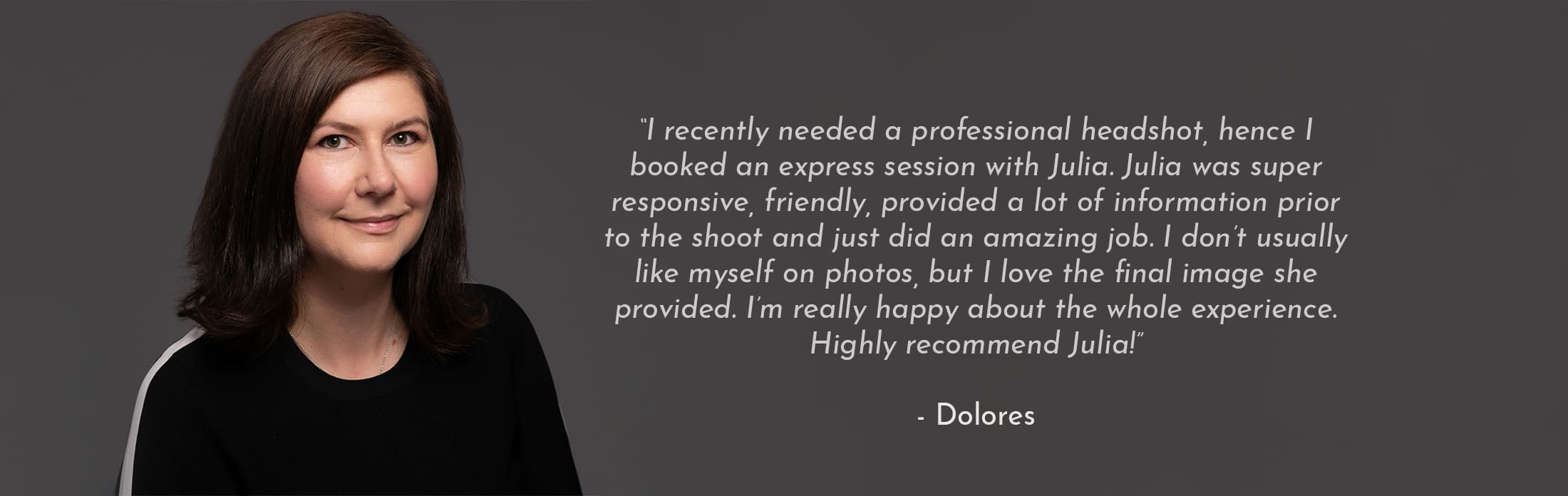 Text Reads: “I recently needed a professional headshot, hence I booked an express session with Julia. Julia was super responsive, friendly, provided a lot of information prior to the shoot and just did an amazing job. I don’t usually like myself on photos, but I love the final image she provided. I’m really happy about the whole experience. Highly recommend Julia!” - Dolores